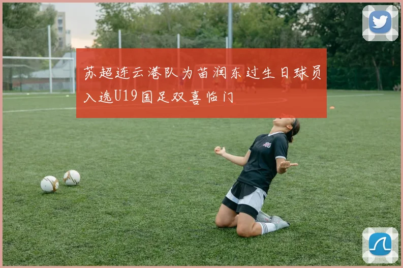 苏超连云港队为苗润东过生日球员入选U19国足双喜临门
